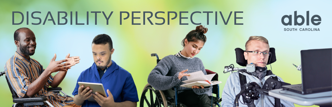 Reads, 'Disability Perspective' with Able SC logo over a blurred background with Able SC light blue, green, and yellow. Includes cut out images of disabled people: A Black man in a wheelchair, a man with down syndrome using a tablet, a woman with light skin in a wheelchair reading a book, a white quadriplegic man with glasses using a laptop with sip and puff assistive technology.