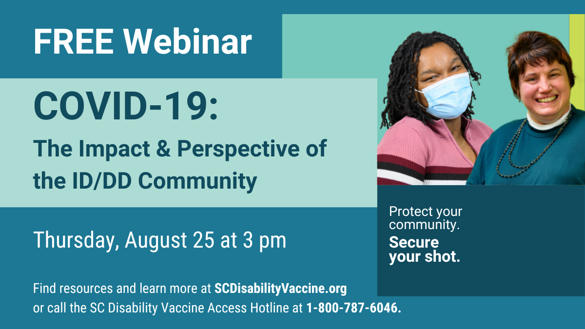 Teal graphic with text over geometric shapes reading, 'Free webinar, COVID-19: The Impact & Perspective of the ID/DD Community, Thursday, August 25 at 3 pm, Find resources and learn more at SCDisabilityVaccine.org or call the SC Disability Vaccine Access Hotline at 1-800-787-6046. Protect yourcommunity. Secure your shot.' Includes photo cut out of a young Black woman wearing a mask and a white woman with cropped hair, both smiling.