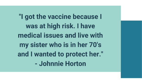 Light blue colored box with a quote inside that reads, 'I got the vaccine because I was at high risk. I have medical issues and live with my sister who is in her 70's and I wanted to protect her.'- Johnnie Horton