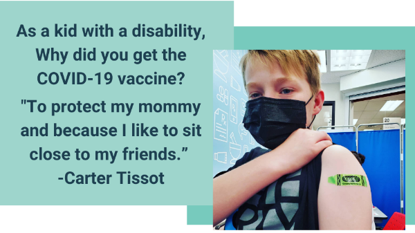 Graphic with light blue boxes and photo of Carter, a young white boy wearing a facemask with his sleeve rolled up showing his bandaid. Text reads, 'As a kid with a disability why did you get the covid-19 vaccine? To protect my mommy and because i like to sit close to my friends. Carter Tissot.'