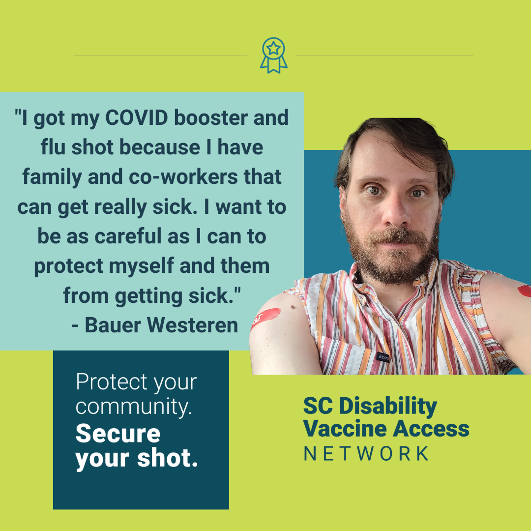 Graphic with light green background and color blocks in blue shades with text and photo. Graphic includes quote form the post and image of a white man with brown hair and a beard with both of his sleeves rolled up showing his shoulders with red Band-Aids on each shoulder, followed by the campaign slogan ‘Protect your community. Secure your shot.’ SC Disability Vaccine Access Network logo appears in the bottom right corner.