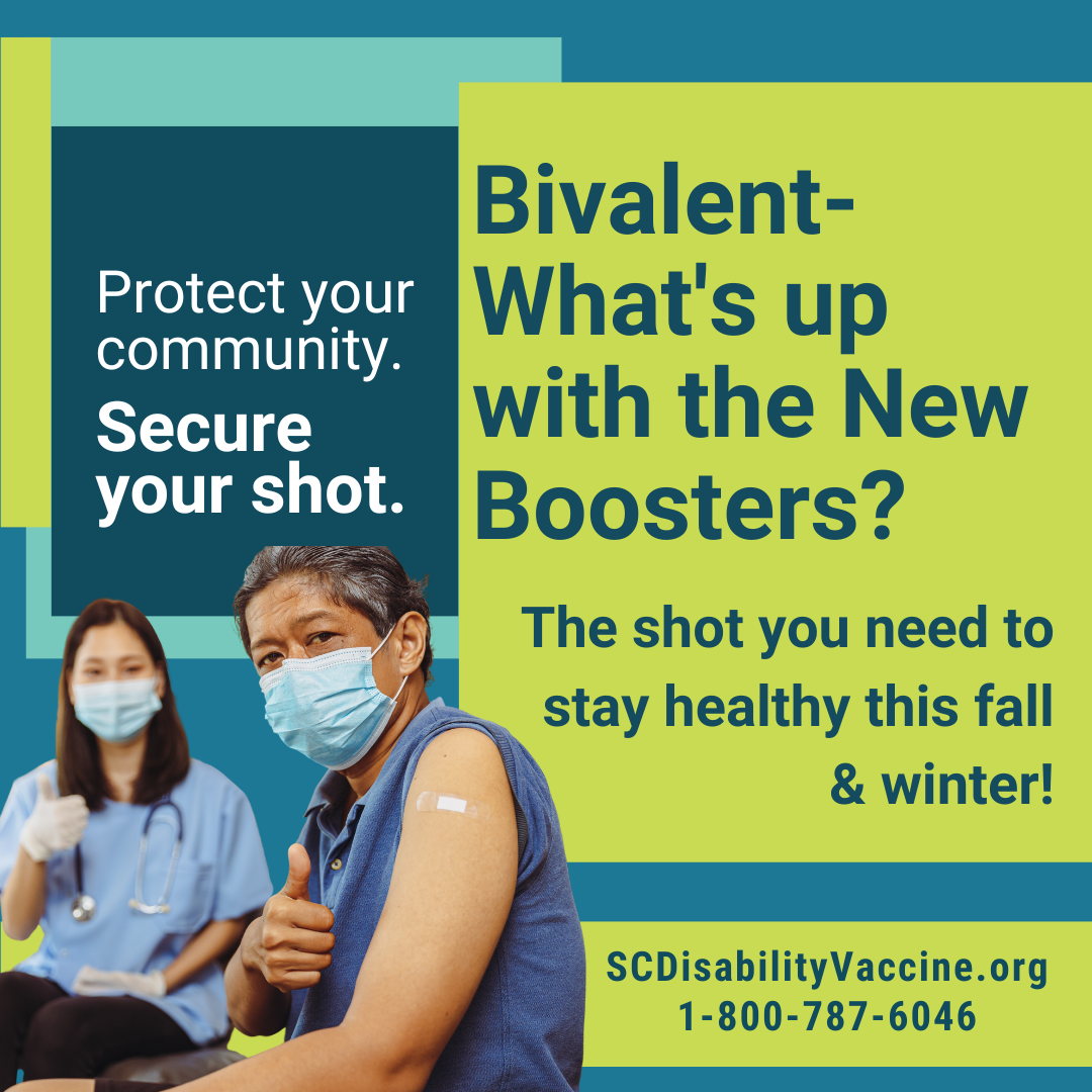 Graphic with teal, blue, and green squares and text that reads, 'Bivalent- what's up with the new boosters? The shot you need to stay healthy this fall and winter! SCDisabilityvaccine.org, 1-800-787-6046. Protect your community. Secure your shot.' Graphic includes image of older person with cropped graying black hair and brown skin showing their bandaid on their left arm while wearing a facemask giving thumbs up to the viewer. In the background a vaccine provider is also wearing a facemask and giving a thumbs up.