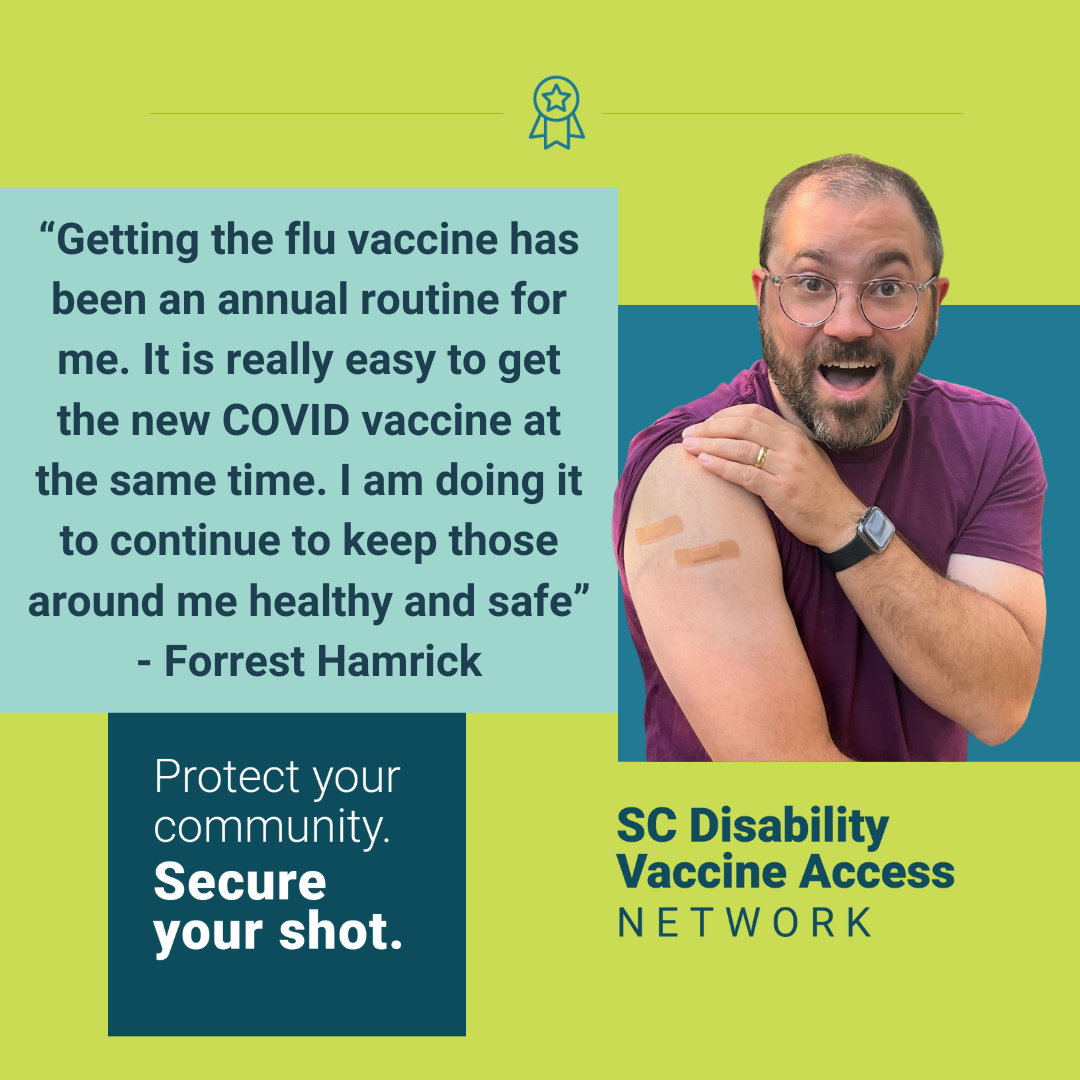 Graphic with light green background and color blocks in blue shades with text and photo. Graphic includes a quote from the post and image of a white man with cropped brown hair and beard wearing glasses and holding his mouth open as if surprised and happy, his sleeve rolled up to show two bandaids. Photo followed by the campaign slogan ‘Protect your community. Secure your shot.’ SC Disability Vaccine Access Network logo appears in the bottom right corner. Forrest shared, 'Getting the flu vaccine has been an annual routine for me. It is really easy to get the new COVID vaccine at the same time. I am doing it to continue to keep those around me healthy and safe.'