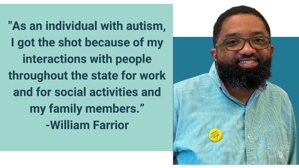 Blue boxes behind photo of Will, a young Black man with a beard, and a quote reading, 'As an individual with autism, I got the shot because of my interactions with people throughout the state for work and for social activities and my family members.'-William Farrior