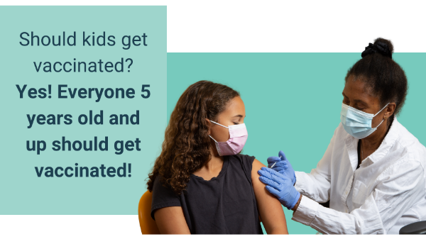 Light blue colored box with a quote inside that reads, 'Should kids get vaccinated? Yes! Everyone 5 years old and up should get vaccinated!' Picture to the right of a young child with brown skin and long curly hair receiving their vaccine while wearing a facemask. Person giving the vaccine is a Black woman with hair pulled in a bun, wearing a facemask, white lab coat, and purple gloves.