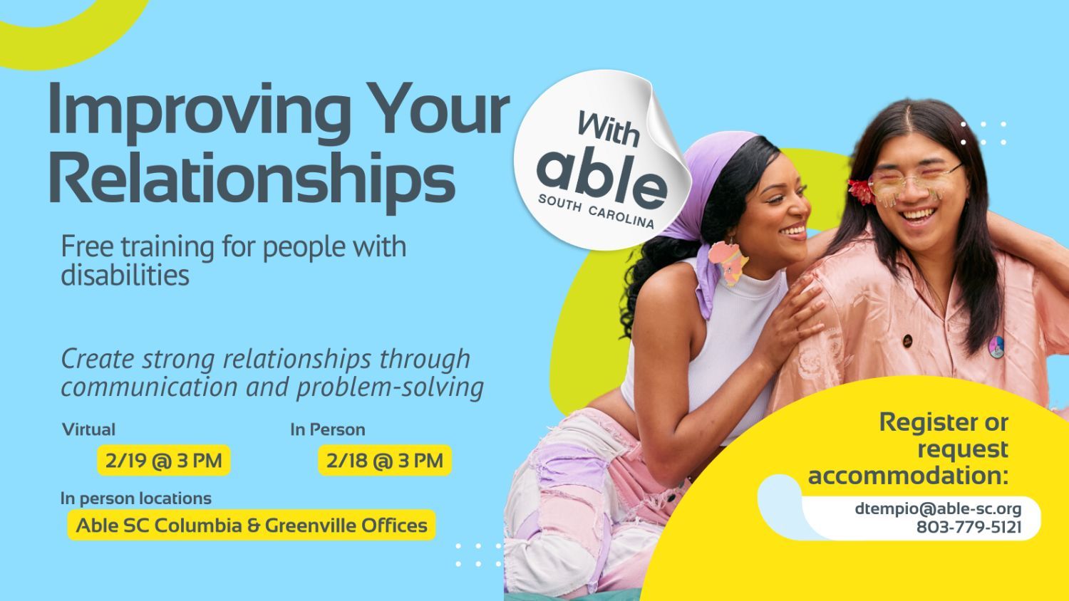 Improving Your Relationships with Able South Carolina, Free Training for people with disabilities. Create strong relationships through communication and problem-solving. Virtual 2/19 @ 3 pm, In Person 2/18 @ 3 pm. In person locations Able SC Columbia and Greenville Offices. Register or request accommodation: dtempio@able-sc.org, 803-779-5121.’ Includes cut-out photo of a non-binary couple smiling with arms around each other. Background is light blue with Able SC light green and yellow geometric shapes for visual interest.