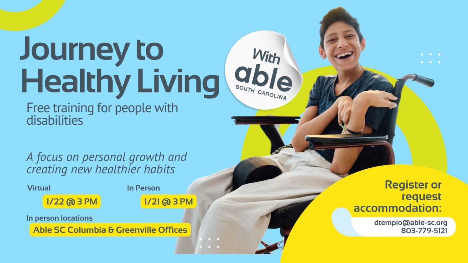 Journey to Healthy Living with Able South Carolina, Free Training for people with disabilities. A focus on personal growth and creating new healthier habits. Virtual 1/22 @ 3 pm, In Person 1/21 @ 3 pm. In person locations Able SC Columbia and Greenville Offices. Register or request accommodation: dtempio@able-sc.org, 803-779-5121.’ Includes cut-out photo of a person with tan skin and developmental disability in a wheelchair, smiling. Background is light blue with Able SC light green and yellow geometric shapes for visual interest.