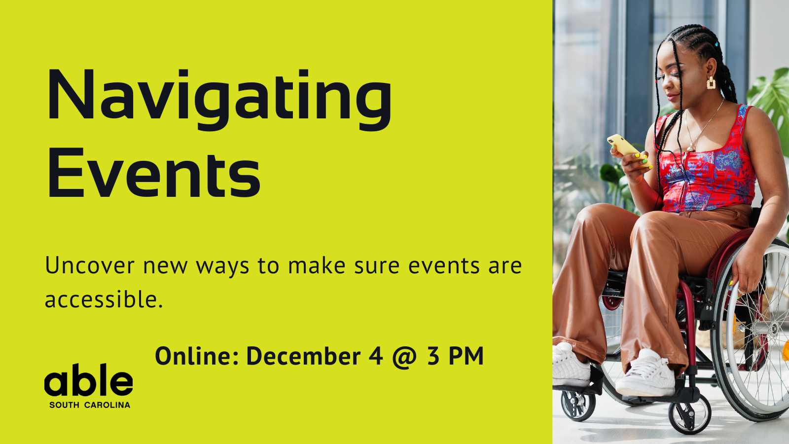 Lime green background graphic with text reading, 'Navigating Events. Uncover new ways to make sure events are accessible. Online- December 4 @ 3 pm.' Features photo of a young Black woman in a wheelchair to the right and Able SC logo to the left.