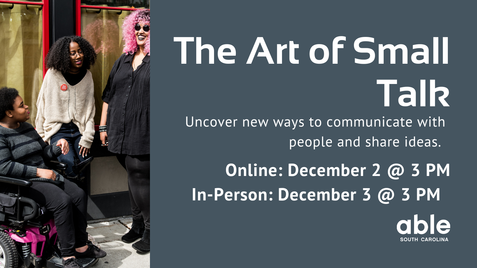 Gray background graphic with text reading, 'The art of small talk. uncover new ways to communicate with people and share ideas. Online Dec. 2 or in person Dec. 3 @ 3 pm.' Photo of 3 Black and disabled individuals chatting outside. Able SC logo at base.