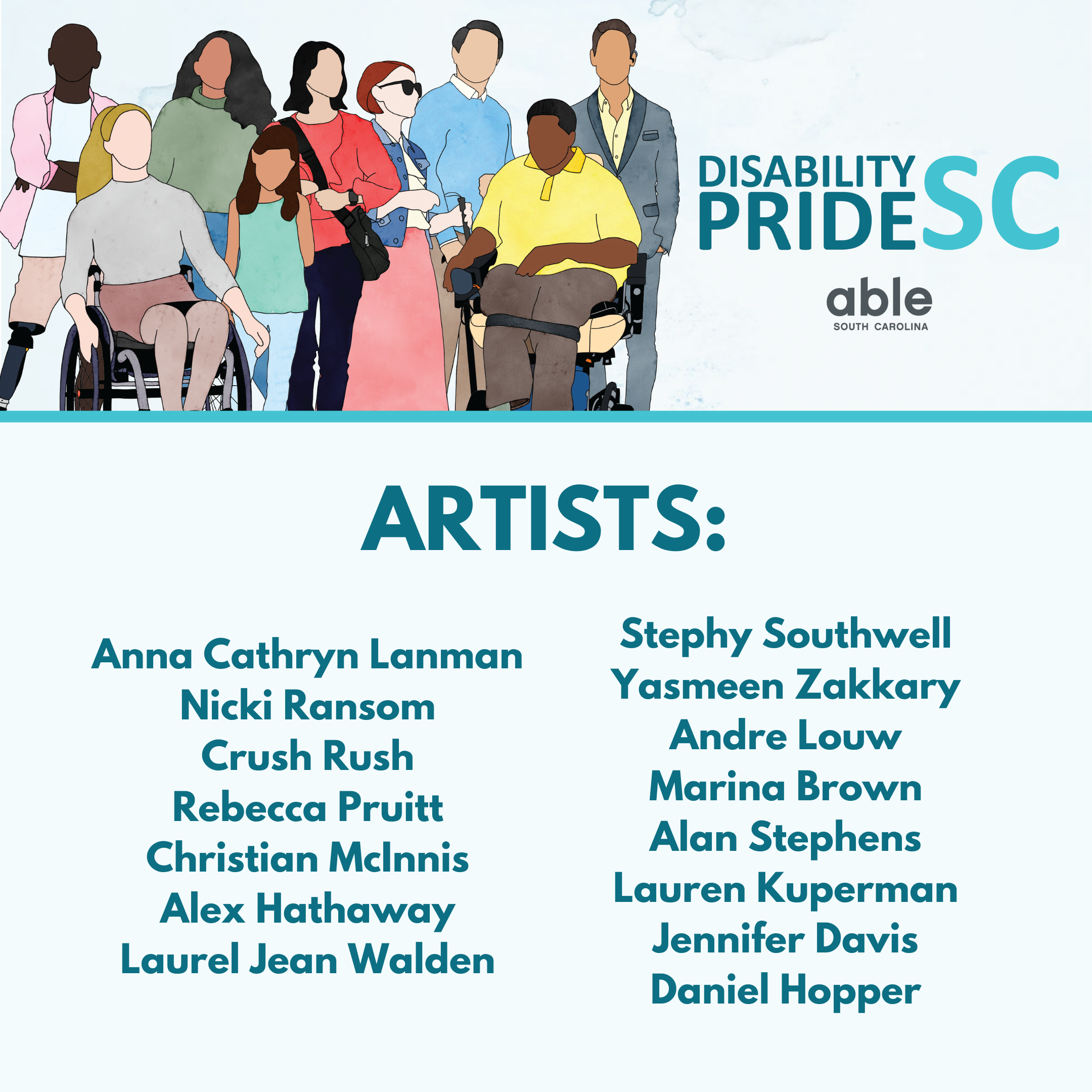 On the left is an illustration of 9 diverse people with various disabilities. On the right in teal is the text 'Disability Pride SC' with the Able SC logo below it. Below is a light teal line, followed by dark teal text that says: ARTISTS; Anna Cathryn Lanman, Nicki Ransom, Crush Rush, Rebecca Pruitt, Christian McInnis, Alex Hathaway, Laurel Jean Walden, Stephy Southwell, Yasmeen Zakkary, Andre Louw, Marina Brown, Alan Stephens, Lauren Kuperman, Jennifer Davis, Daniel Hopper