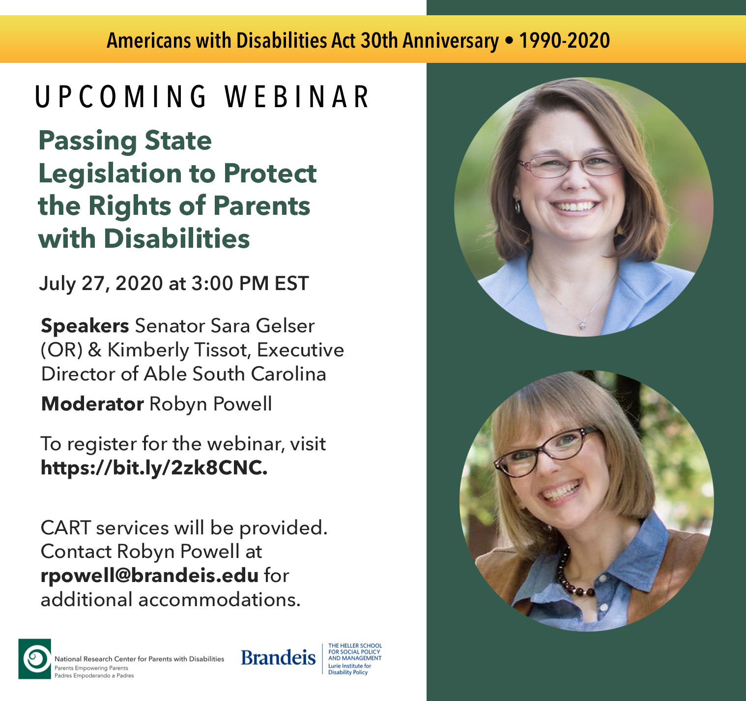 Upcoming Webinar; Passing State Legislation to Protect the Rights of Parents with Disabilities. July 27, 2020 at 3pm EST. Speakers are Oregon Senator Sara Gelser, and Kimberly Tissot, Executive Director of Able South Carolina. Moderator: Robyn Powell. To register for the webinar, visit https://bit.ly/2zk8CNC. CART services will be provided. Contact Robyn Powell at rpowell@brandeis.edu for additional accommodations. Speakers are pictured on the right, smiling. Senator Gelser is pictured on top, and Kimberly Tissot is pictured on the bottom. On the top of the flyer is a yellow banner reading 'Americans with Disabilities Act 30th Anniversary, 1990-2020' On the bottom of the flyer are logos for the National Research Center for Parents with Disabilities, and the Lurie Institute for Disability Policy.