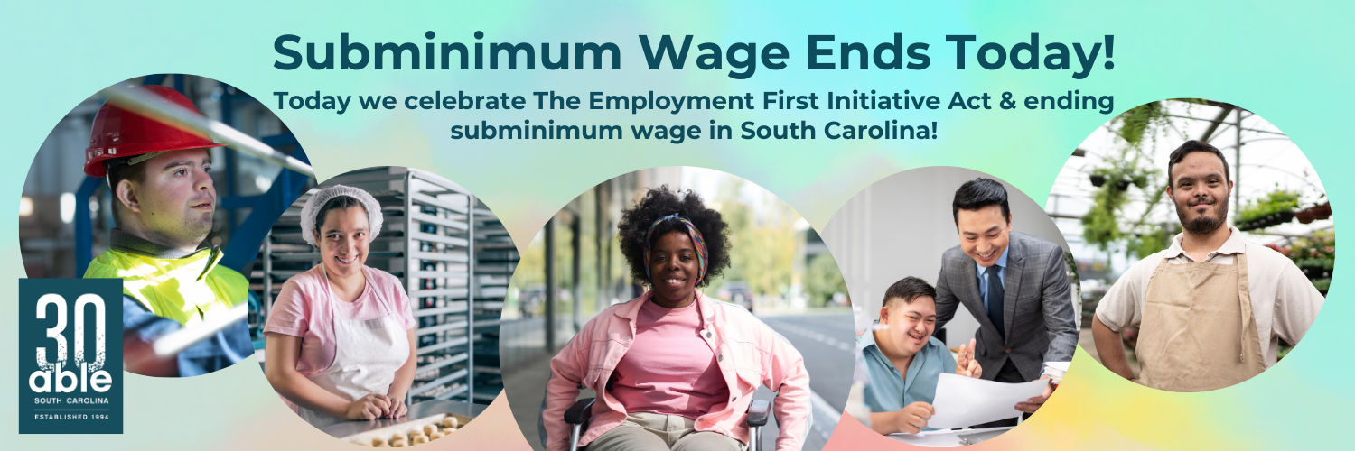 Reads,'Subminimum wage ends today. Today we celebrate The Employment First Initiative Act & ending subminimum wage in South Carolina!' Follwed by 5 photos of disabled people in work settings, diverse in gender, disability, and race. Able SC 30th logo featured.