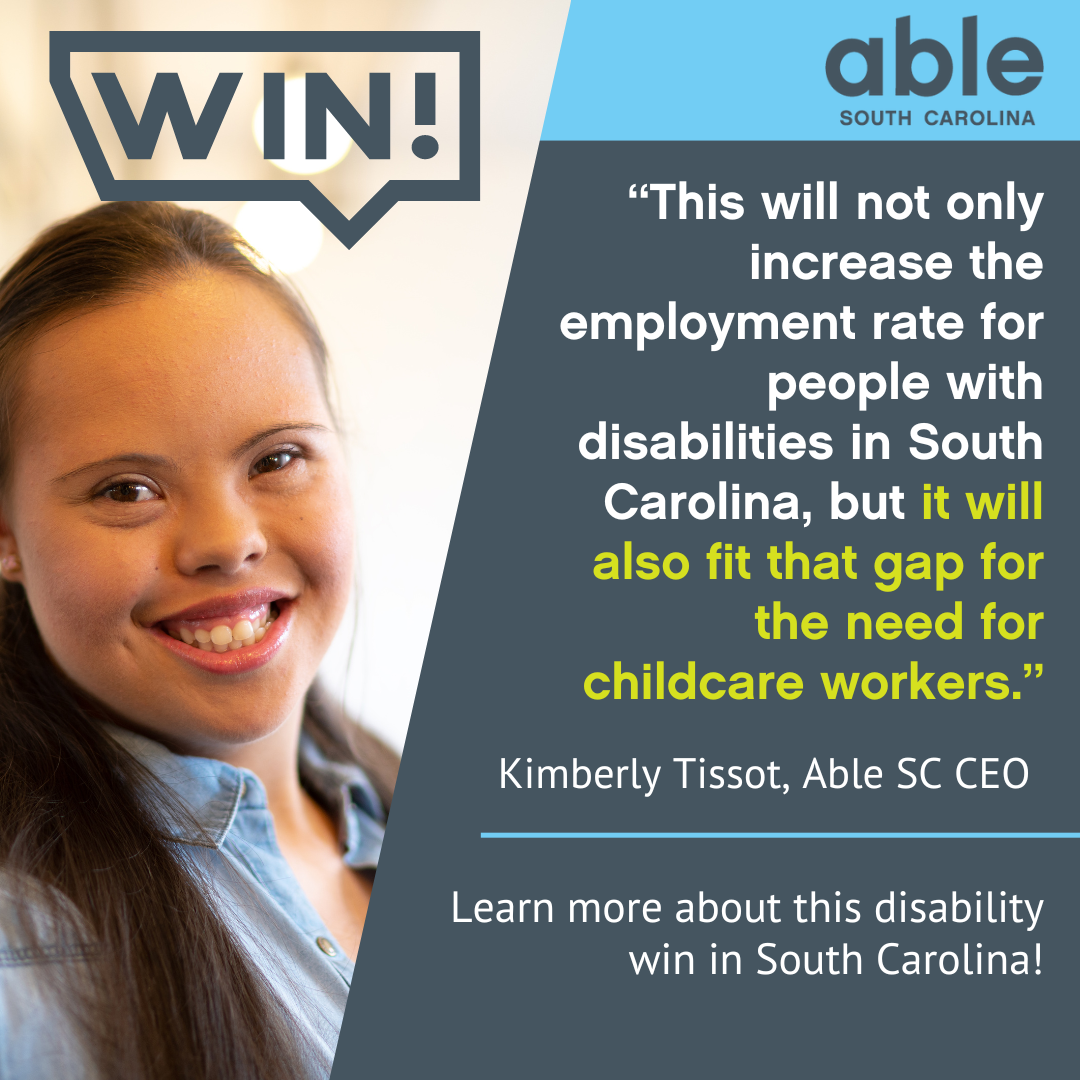 Photo of a developmentally disabled woman smiling with text over her head that reads, 'Win! This will not only increase the employment rate for people with disabilities in South Carolina, but it will also fit that gap for the need for childcare workers. Kimberly Tissot, Able SC CEO, Learn more about this disability win in South Carolina!' Able SC logo featured at top