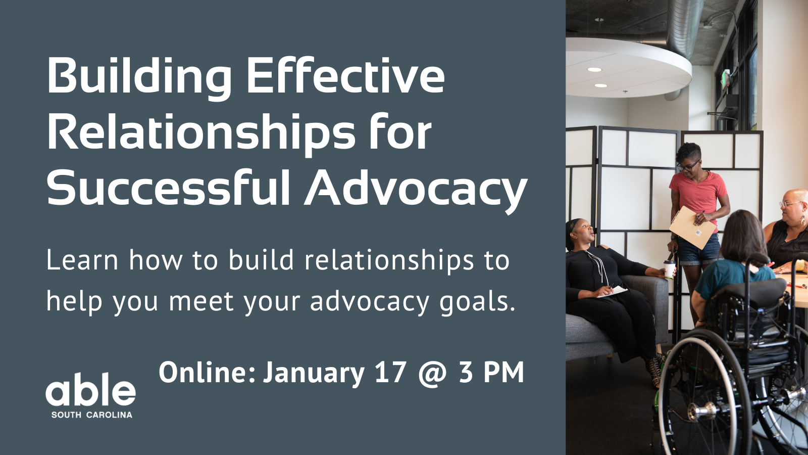 Gray background graphic with text reading, 'Building effective relationships for successful advocacy. Learn how to build relationships to help you meet your advocacy goals. Online- January 17 @ 3 pm.' Features photo of a group of diverse disabled people working together. Individual in the center is holding a folder. Able SC logo bottom left corner.