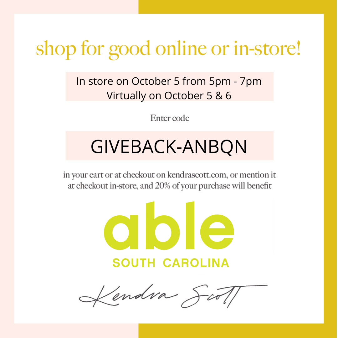 Graphic image with a pale pink and mustard gold border and white background. Centered gold text reads ‘Shop for good online or in-store!,’ followed by text in black in a pale pink box reading ‘In store on October 5 from 5pm – pm Virtually on October 5 & 6. Enter code GIVEBACK-ANBQN in your cart or at checkout on kendrascott.com, or mention it at checkout in-store, and 20% of your purchase will benefit,’ This is followed by the Able South Carolina written in green. Bottom of the image features Kendra Scott’s signature.