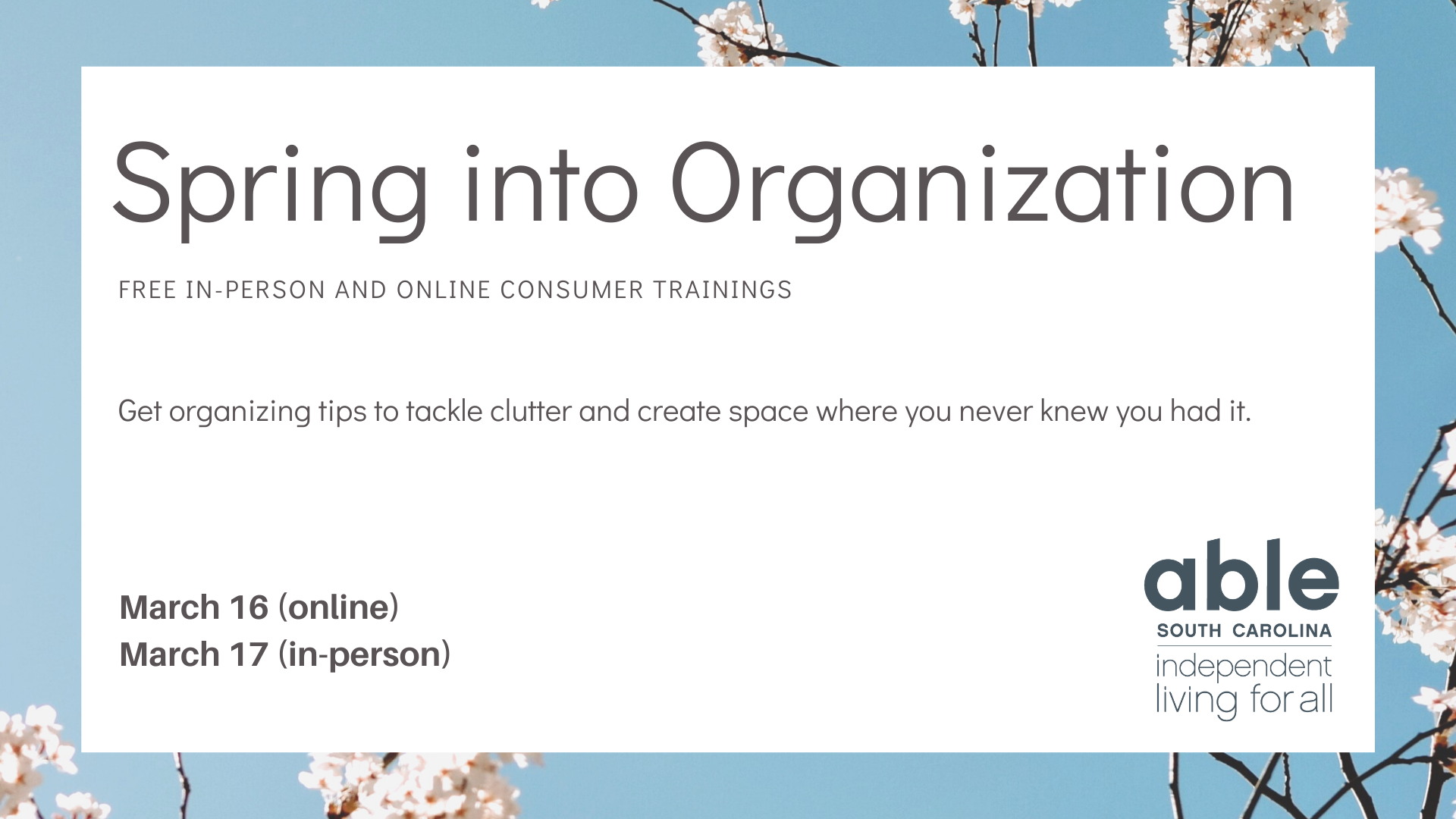 Graphic with a white square over a photo of flowers on a blue background. Black text on the square says “Spring into Organization. Free in-person and online consumer trainings. Get organizing tips to tackle clutter and create space where you never knew you had it. March 16 (online) and March 17 (in-person). The Able SC logo is in the bottom right corner.