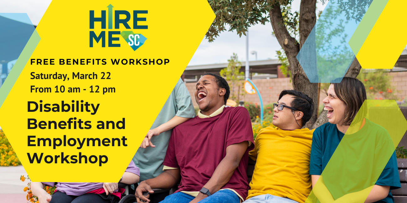 Graphic with photo of a group of people with disabilities laughing together on a bench. Text over yellow, blue, and green arrow shapes reads, 'Disability Benefits and Employment Workshop, Free Zoom Webinar, Saturday, March 22 from 10 am to 12 pm,' with Hire Me SC logo.