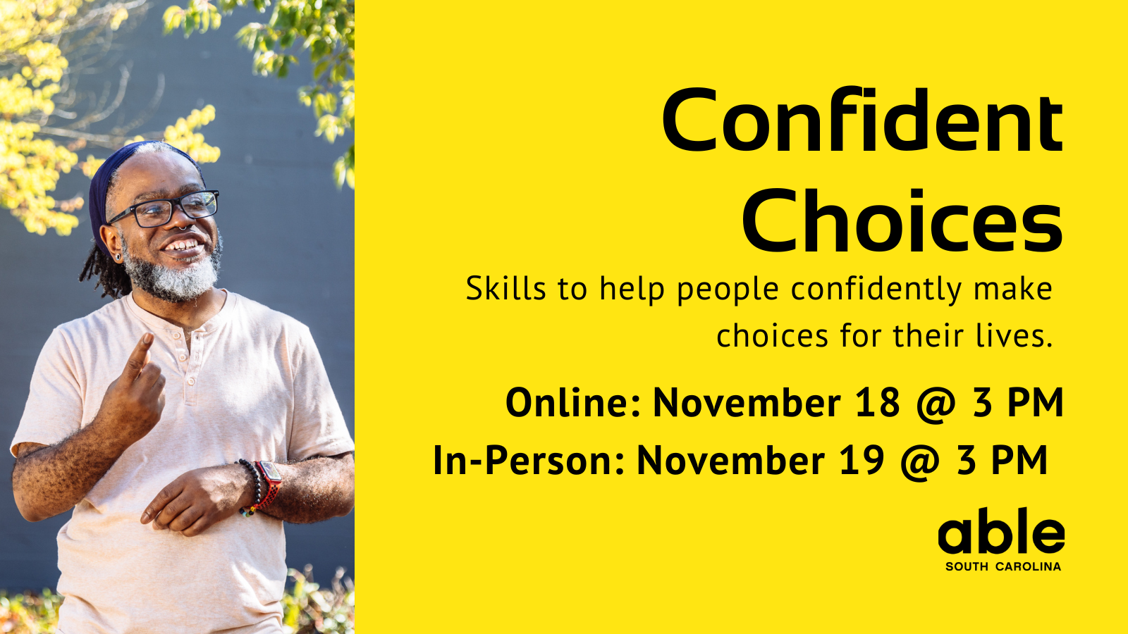 Yellow background graphic with text reading, 'Confident Choices. Skills to help people confidently make choices for their lives. Online Nov. 18 and In-person Nov. 19 @ 3 pm.' Photo of a Black Deaf man signing while standing outside. Able SC logo at base.