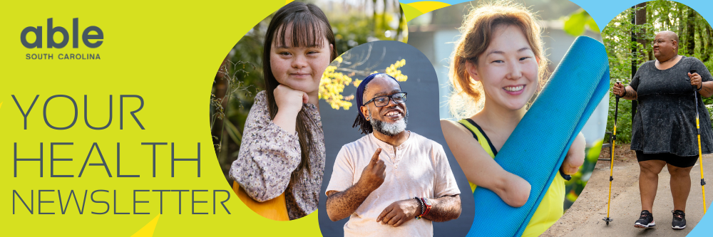 'Your Health Newsletter,' with Able SC logo. Header graphic features images of people with disabilities: A Chinese American Woman with Down Syndrome smiling, a Black, Deaf man signing while smiling outside, a woman with light skin and limb difference of short arms holding a rolled yoga mat and smiling, a Black non-binary femme person hiking with hiking sticks supports. Background features Able SC green, yellow, and light blue.