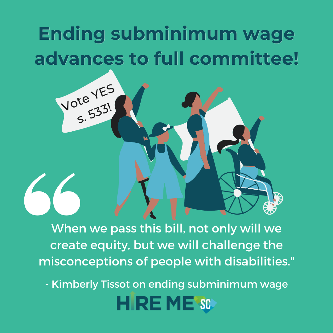 Green graphic with Hire Me SC logo and illustration of four people marching and holding fists up and flags that read, 'Vote YES s. 533!' People include a person with a leg prosthetic, a child, an adult, and a person in a wheelchair. Text in blue and white reads, 'Ending subminimum wage advances to full committee!' and a quote from Kimberly Tissot that reads, ' When we pass this bill, not only will we create equity, but we will challenge the misconceptions of people with disabilities.'