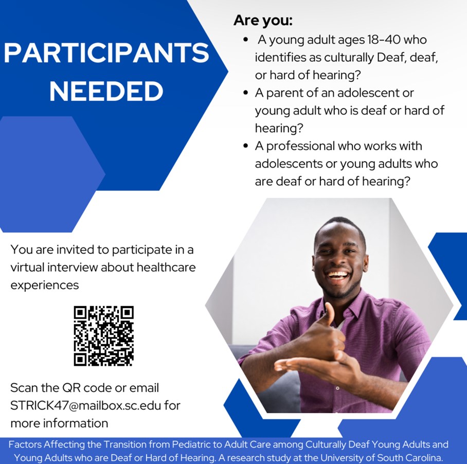 image is a flyer for a research study on the transition from pediatric to adult care for culturally Deaf, deaf, and hard of hearing young adults. The title of the flyer is ‘Participants Needed’ and it lists three specific groups of people that they're looking for. The flyer features a picture of a young, smiling black man signing with his hands. The image has a QR code and an email address for people to contact for more information. At the bottom of the image, it includes a line that says ‘Factors Affecting the Transition from Pediatric to Adult Care among Culturally Deaf Young Adults and Young Adults who are Deaf or Hard of Hearing. A research study at the University of South Carolina.’